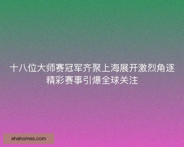 十八位大师赛冠军齐聚上海展开激烈角逐精彩赛事引爆全球关注