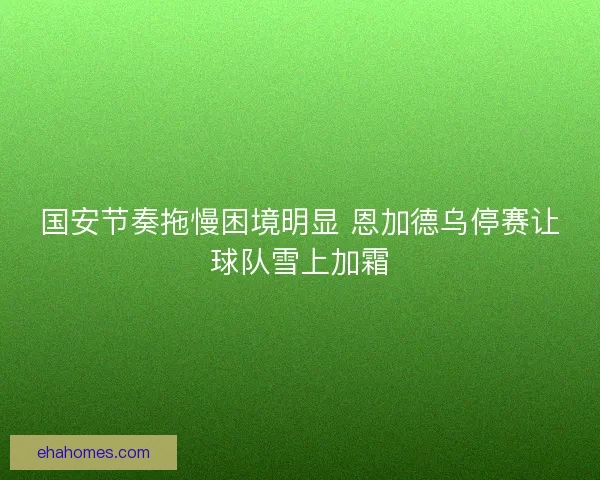 国安节奏拖慢困境明显 恩加德乌停赛让球队雪上加霜