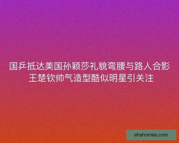 国乒抵达美国孙颖莎礼貌弯腰与路人合影 王楚钦帅气造型酷似明星引关注