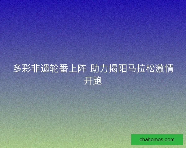 多彩非遗轮番上阵 助力揭阳马拉松激情开跑