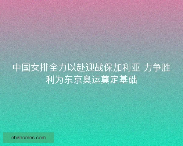 中国女排全力以赴迎战保加利亚 力争胜利为东京奥运奠定基础