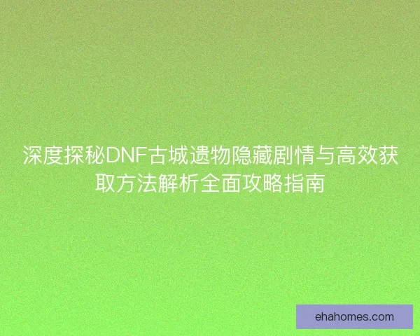深度探秘DNF古城遗物隐藏剧情与高效获取方法解析全面攻略指南