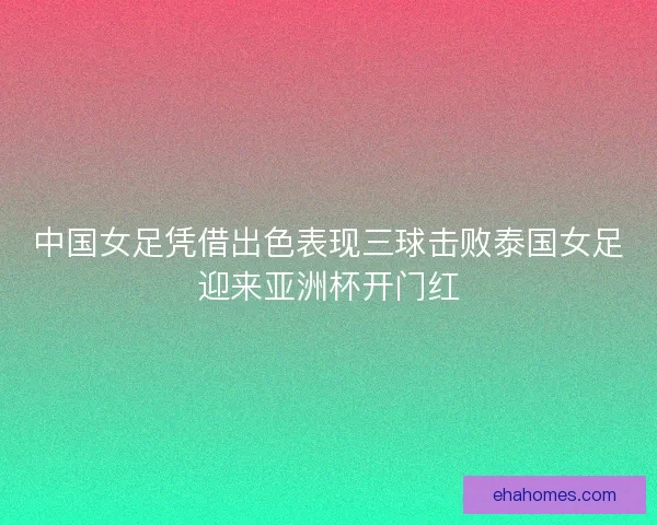 中国女足凭借出色表现三球击败泰国女足迎来亚洲杯开门红