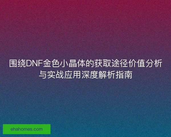 围绕DNF金色小晶体的获取途径价值分析与实战应用深度解析指南