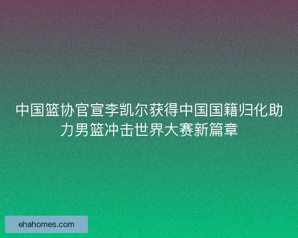 中国篮协官宣李凯尔获得中国国籍归化助力男篮冲击世界大赛新篇章