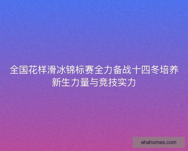全国花样滑冰锦标赛全力备战十四冬培养新生力量与竞技实力